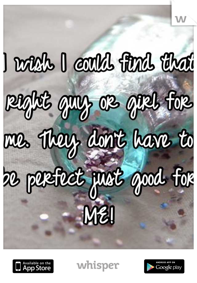 I wish I could find that right guy or girl for me. They don't have to be perfect just good for ME!