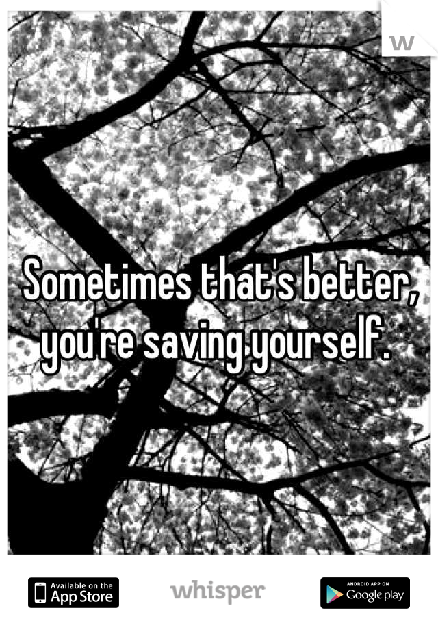 Sometimes that's better, you're saving yourself. 