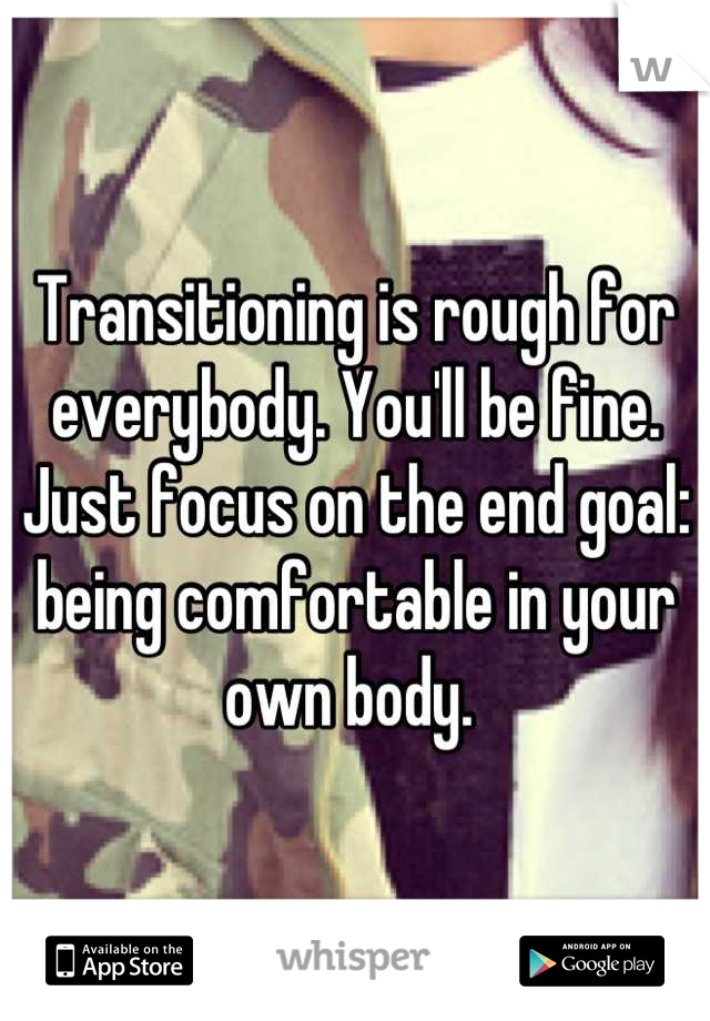 Transitioning is rough for everybody. You'll be fine. Just focus on the end goal: being comfortable in your own body. 