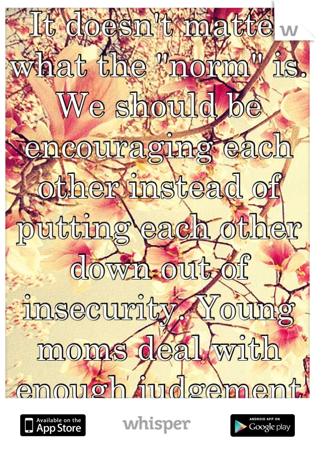 It doesn't matter what the "norm" is. We should be encouraging each other instead of putting each other down out of insecurity. Young moms deal with enough judgement already. 