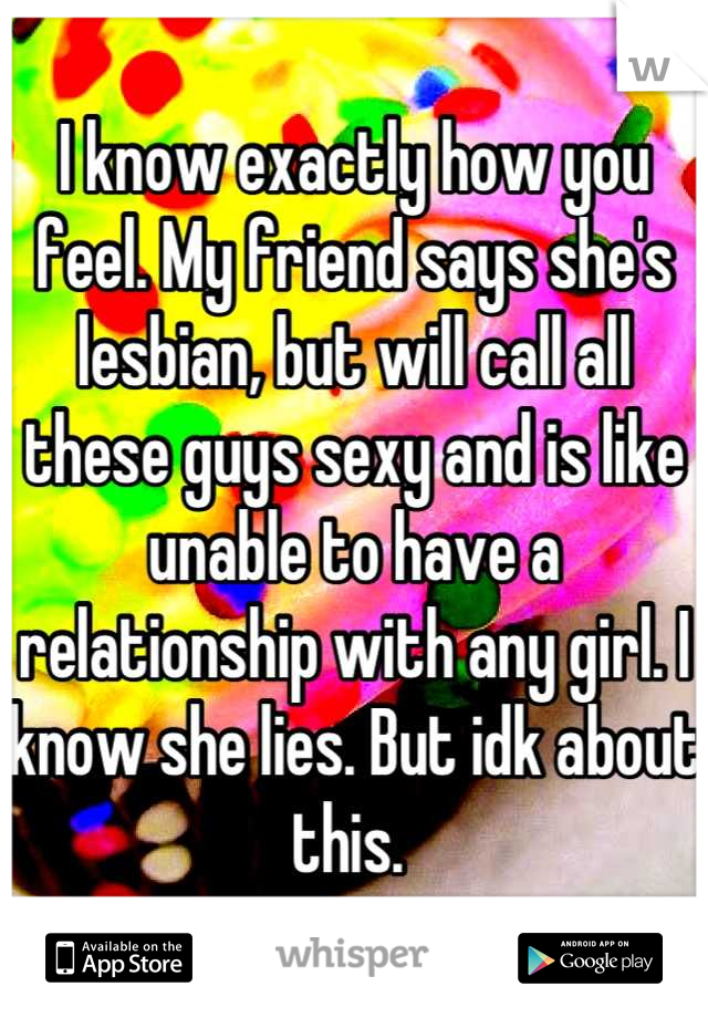 I know exactly how you feel. My friend says she's lesbian, but will call all these guys sexy and is like unable to have a relationship with any girl. I know she lies. But idk about this. 