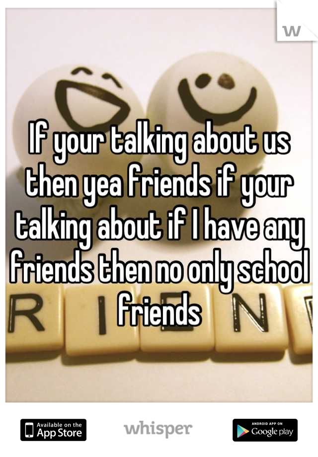 If your talking about us then yea friends if your talking about if I have any friends then no only school friends