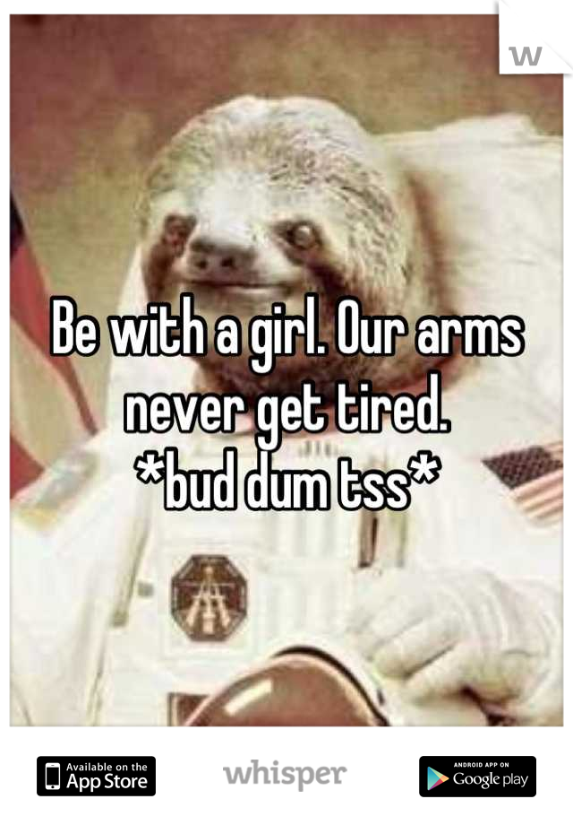 Be with a girl. Our arms never get tired. 
*bud dum tss*
