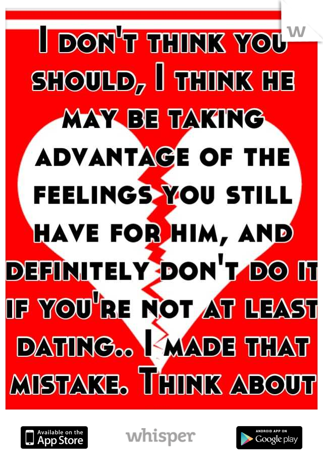 I don't think you should, I think he may be taking advantage of the feelings you still have for him, and definitely don't do it if you're not at least dating.. I made that mistake. Think about it.