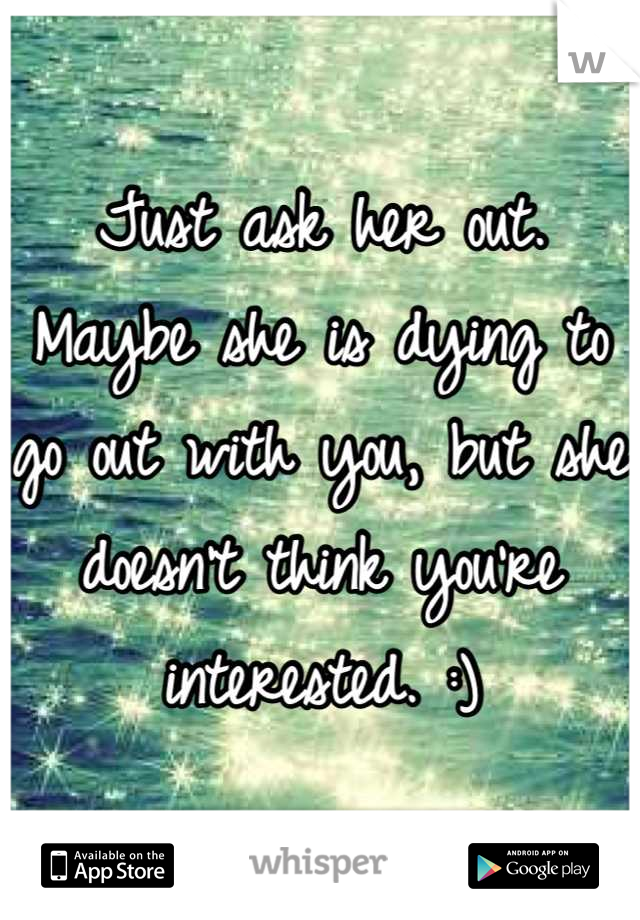 Just ask her out. Maybe she is dying to go out with you, but she doesn't think you're interested. :)