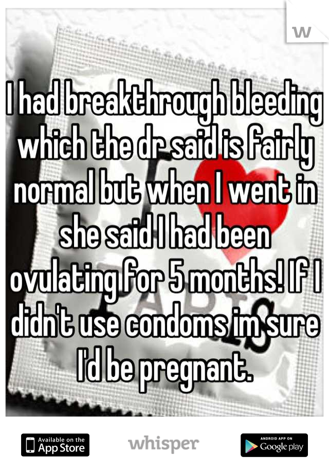 I had breakthrough bleeding which the dr said is fairly normal but when I went in she said I had been ovulating for 5 months! If I didn't use condoms im sure I'd be pregnant.