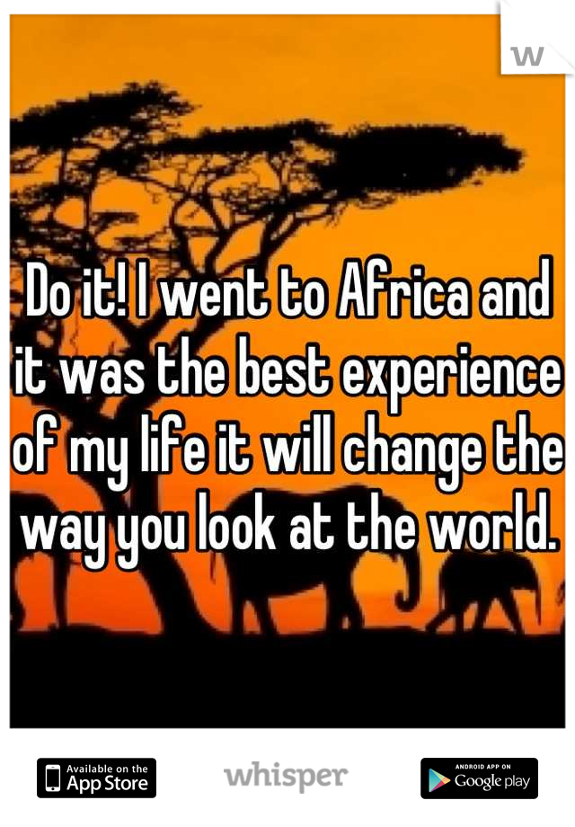 Do it! I went to Africa and it was the best experience of my life it will change the way you look at the world.