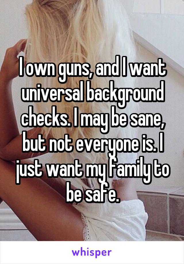 I own guns, and I want universal background checks. I may be sane, but not everyone is. I just want my family to be safe.