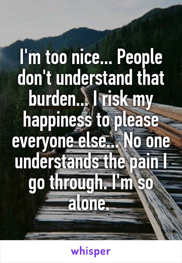 I'm too nice... People don't understand that burden... I risk my happiness to please everyone else... No one understands the pain I go through. I'm so alone. 