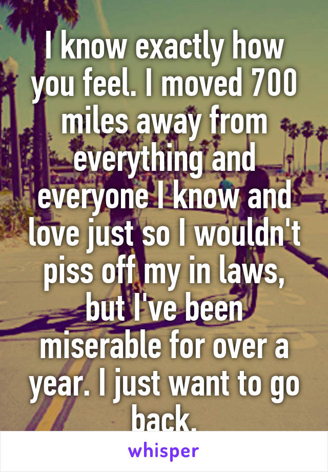 I know exactly how you feel. I moved 700 miles away from everything and everyone I know and love just so I wouldn't piss off my in laws, but I've been miserable for over a year. I just want to go back.