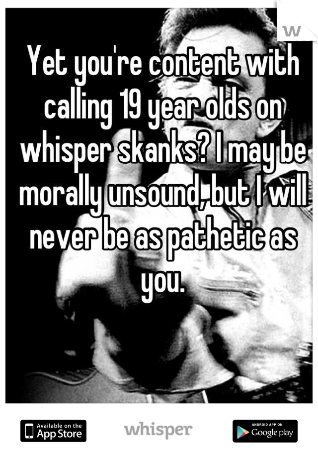 Yet you're content with calling 19 year olds on whisper skanks? I may be morally unsound, but I will never be as pathetic as you.