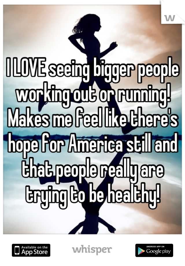 I LOVE seeing bigger people working out or running! Makes me feel like there's hope for America still and that people really are trying to be healthy!