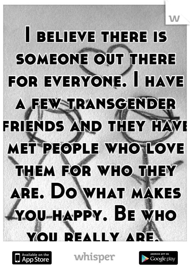 I believe there is someone out there for everyone. I have a few transgender friends and they have met people who love them for who they are. Do what makes you happy. Be who you really are. 