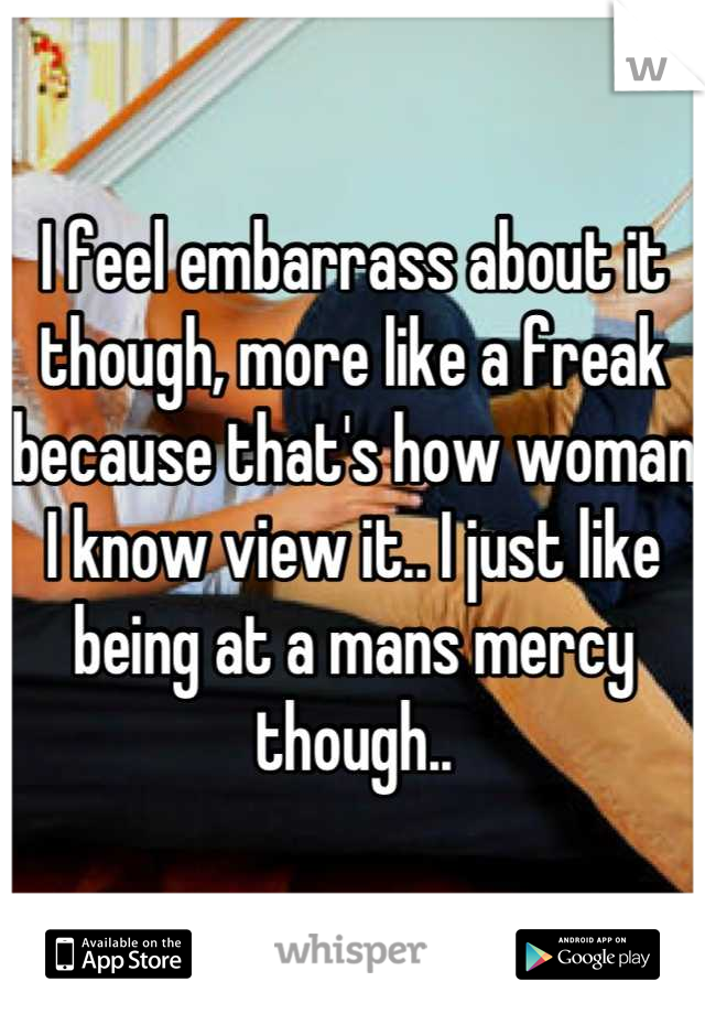 I feel embarrass about it though, more like a freak because that's how woman I know view it.. I just like being at a mans mercy though..