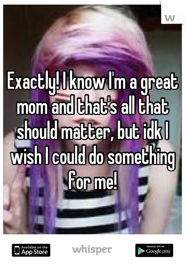 Exactly! I know I'm a great mom and that's all that should matter, but idk I wish I could do something for me!