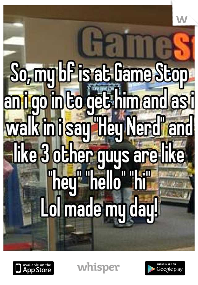 So, my bf is at Game Stop an i go in to get him and as i walk in i say "Hey Nerd" and like 3 other guys are like "hey" "hello" "hi"
Lol made my day!