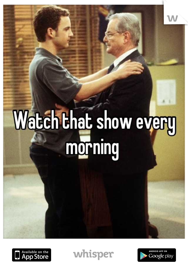 Watch that show every morning 