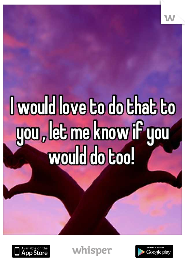 I would love to do that to you , let me know if you would do too! 