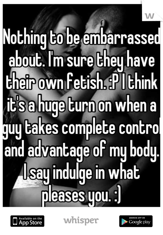 Nothing to be embarrassed about. I'm sure they have their own fetish. :P I think it's a huge turn on when a guy takes complete control and advantage of my body. I say indulge in what pleases you. :)
