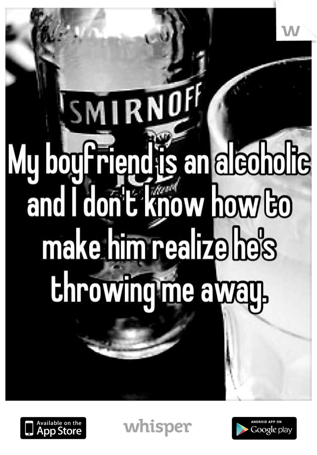 My boyfriend is an alcoholic and I don't know how to make him realize he's throwing me away.