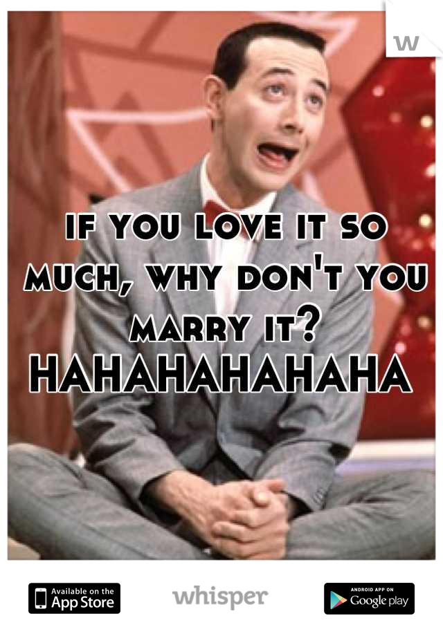 

if you love it so much, why don't you marry it?
HAHAHAHAHAHA 