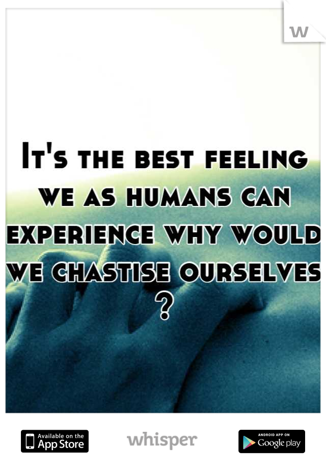 It's the best feeling we as humans can experience why would we chastise ourselves ?