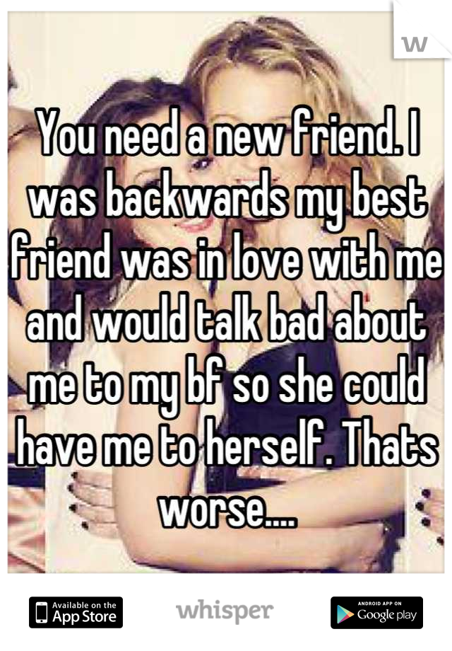 You need a new friend. I was backwards my best friend was in love with me and would talk bad about me to my bf so she could have me to herself. Thats worse....