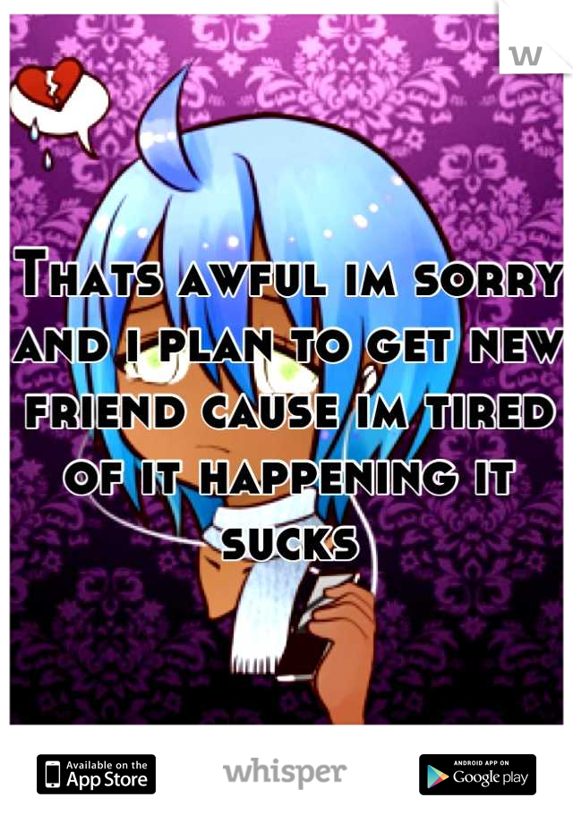Thats awful im sorry and i plan to get new friend cause im tired of it happening it sucks