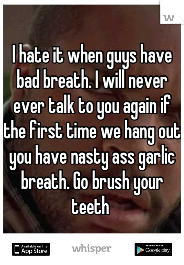 I hate it when guys have bad breath. I will never ever talk to you again if the first time we hang out you have nasty ass garlic breath. Go brush your teeth 
