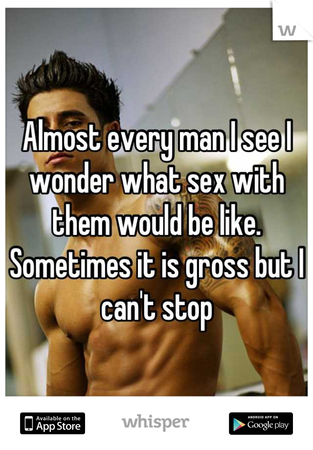 Almost every man I see I wonder what sex with them would be like. Sometimes it is gross but I can't stop