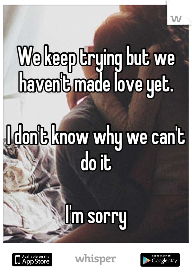 We keep trying but we haven't made love yet. 

I don't know why we can't do it

I'm sorry