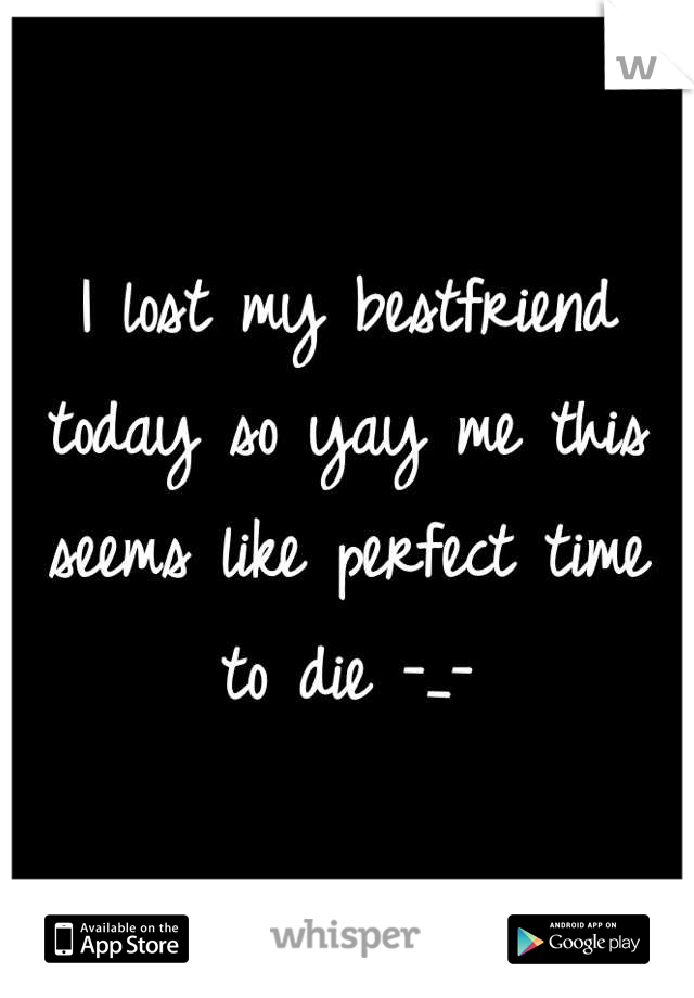 I lost my bestfriend today so yay me this seems like perfect time to die -_-