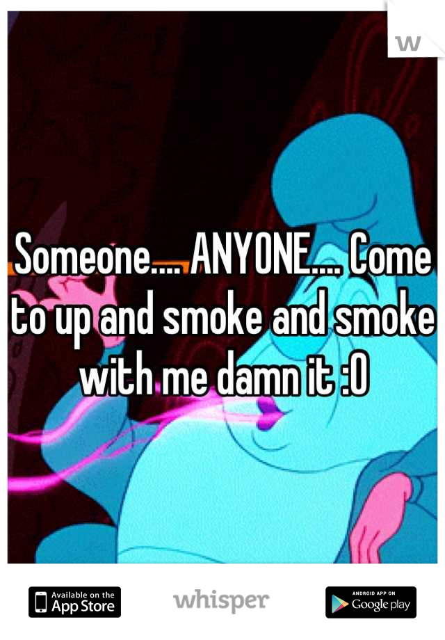 Someone.... ANYONE.... Come to up and smoke and smoke with me damn it :O