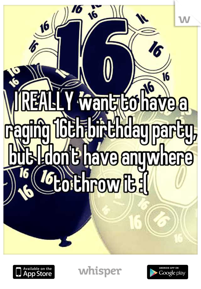 I REALLY want to have a raging 16th birthday party, but I don't have anywhere to throw it :(