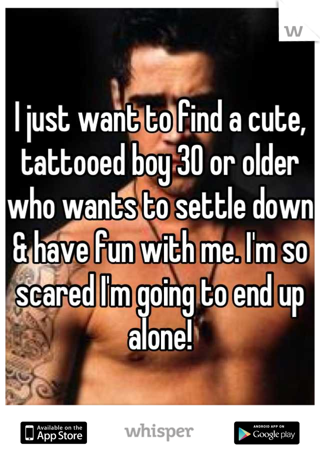 I just want to find a cute, tattooed boy 30 or older who wants to settle down & have fun with me. I'm so scared I'm going to end up alone!