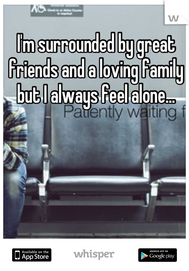 I'm surrounded by great friends and a loving family but I always feel alone...