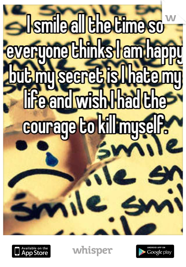 I smile all the time so everyone thinks I am happy but my secret is I hate my life and wish I had the courage to kill myself.