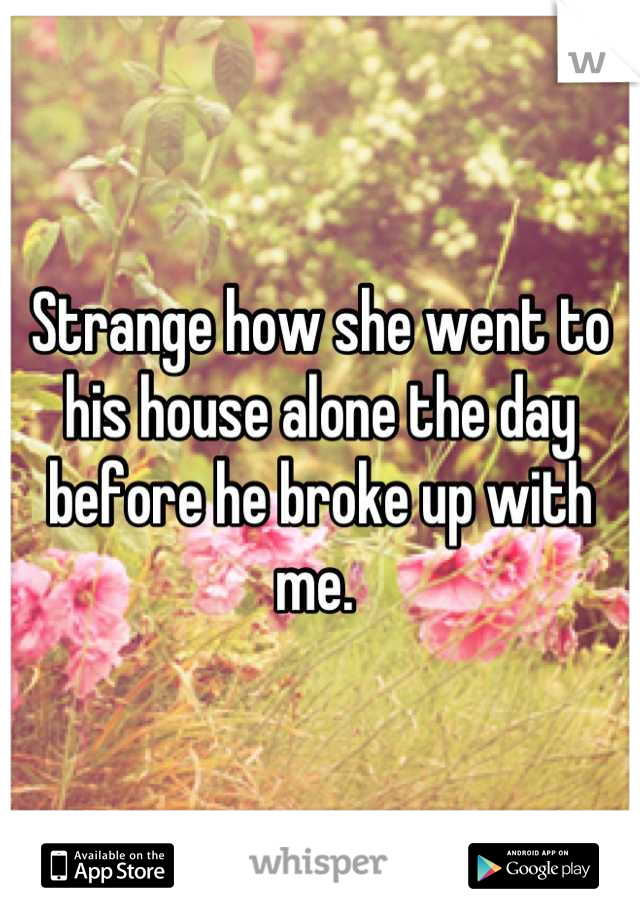 Strange how she went to his house alone the day before he broke up with me. 