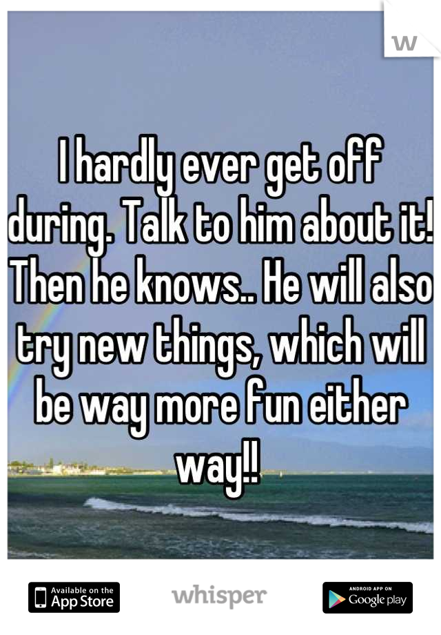 I hardly ever get off during. Talk to him about it! Then he knows.. He will also try new things, which will be way more fun either way!! 