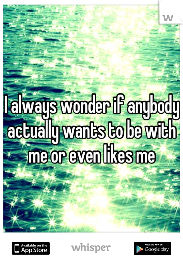 I always wonder if anybody actually wants to be with me or even likes me