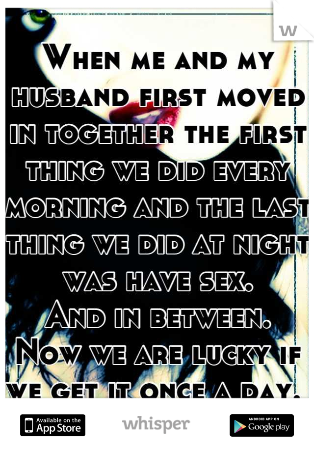 When me and my husband first moved in together the first thing we did every morning and the last thing we did at night was have sex. 
And in between.
Now we are lucky if we get it once a day. 