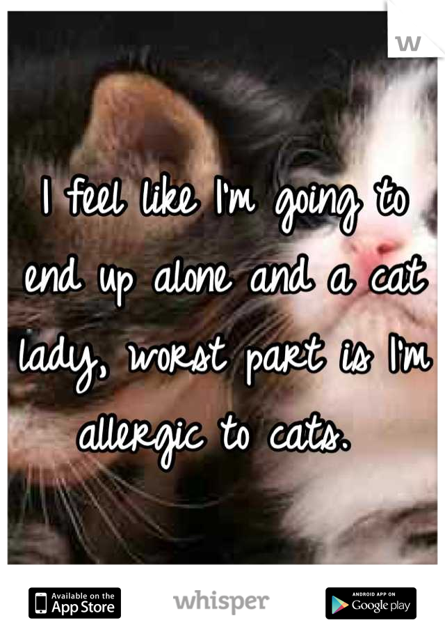 I feel like I'm going to end up alone and a cat lady, worst part is I'm allergic to cats. 