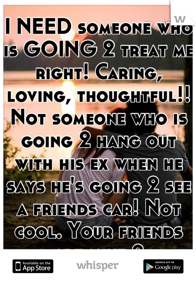 I NEED someone who is GOING 2 treat me right! Caring, loving, thoughtful!! Not someone who is going 2 hang out with his ex when he says he's going 2 see a friends car! Not cool. Your friends are mine 2