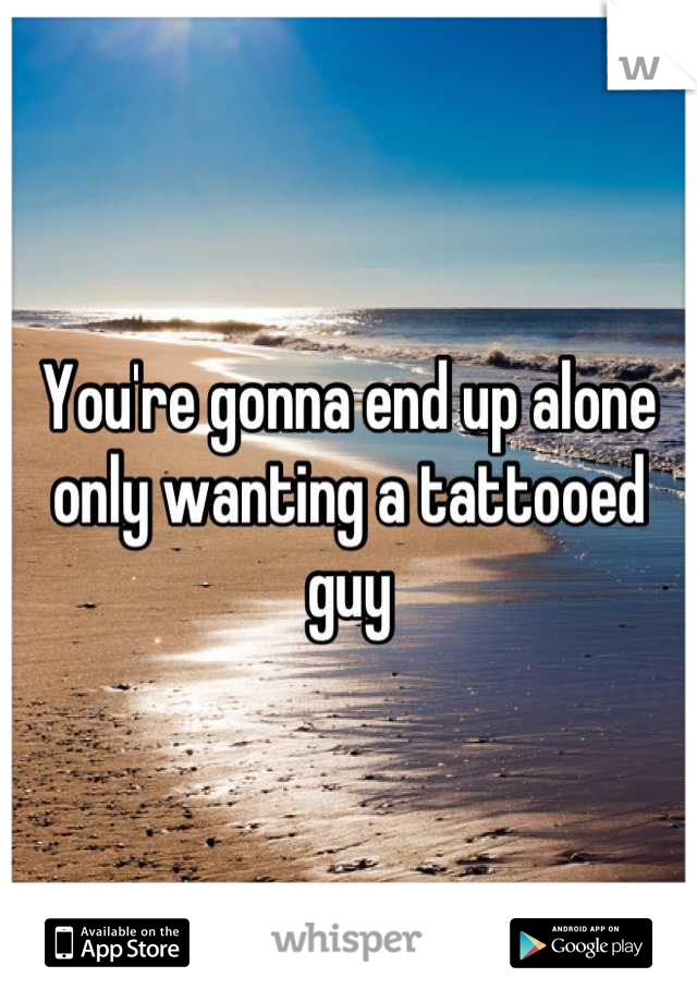 You're gonna end up alone only wanting a tattooed guy