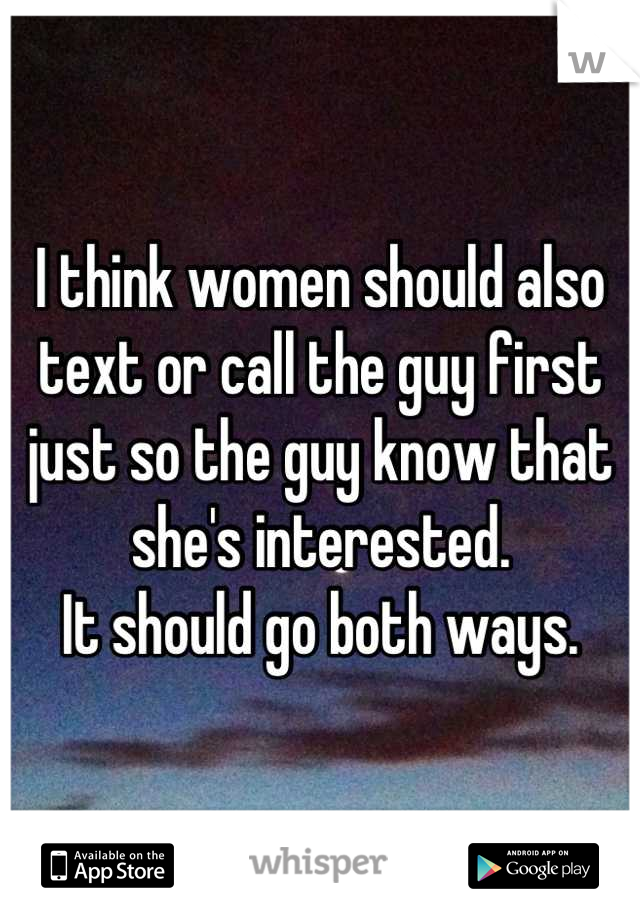 I think women should also text or call the guy first just so the guy know that she's interested. 
It should go both ways.