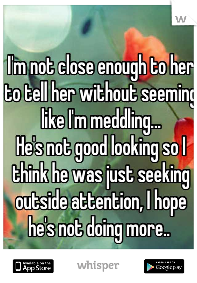 I'm not close enough to her to tell her without seeming like I'm meddling...
He's not good looking so I think he was just seeking outside attention, I hope he's not doing more.. 

