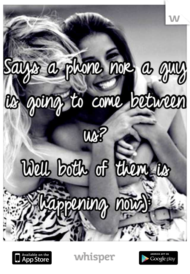Says a phone nor a guy is going to come between us? 
Well both of them is happening now):