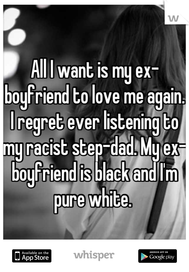 All I want is my ex-boyfriend to love me again. I regret ever listening to my racist step-dad. My ex-boyfriend is black and I'm pure white. 