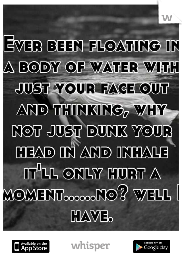 Ever been floating in a body of water with just your face out and thinking, why not just dunk your head in and inhale it'll only hurt a moment......no? well I have.