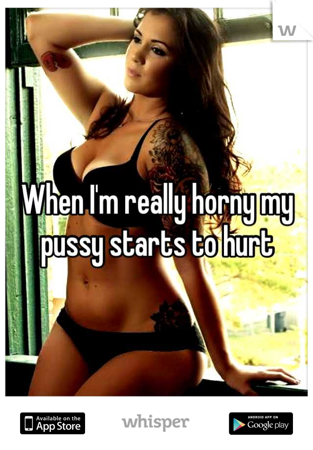 When I'm really horny my pussy starts to hurt